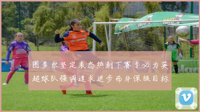 图多尔坚定表态热刺下赛季必为英超球队强调追求进步而非保级目标