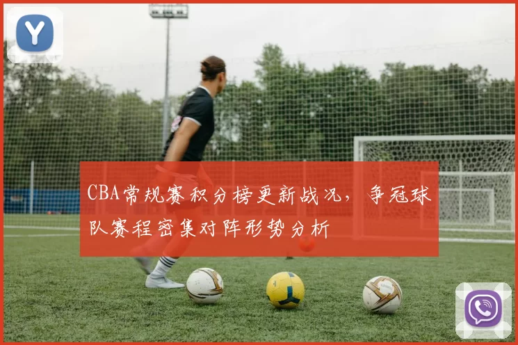 CBA常规赛积分榜更新战况，争冠球队赛程密集对阵形势分析