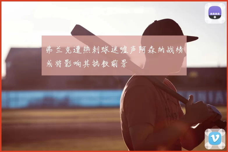 弗兰克遭热刺球迷嘘声阿森纳战绩或将影响其执教前景