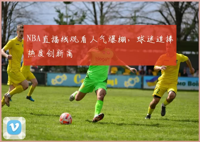 NBA直播线观看人气爆棚，球迷追捧热度创新高