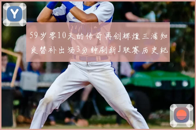 59岁零10天的传奇再创辉煌三浦知良替补出场3分钟刷新J联赛历史纪录