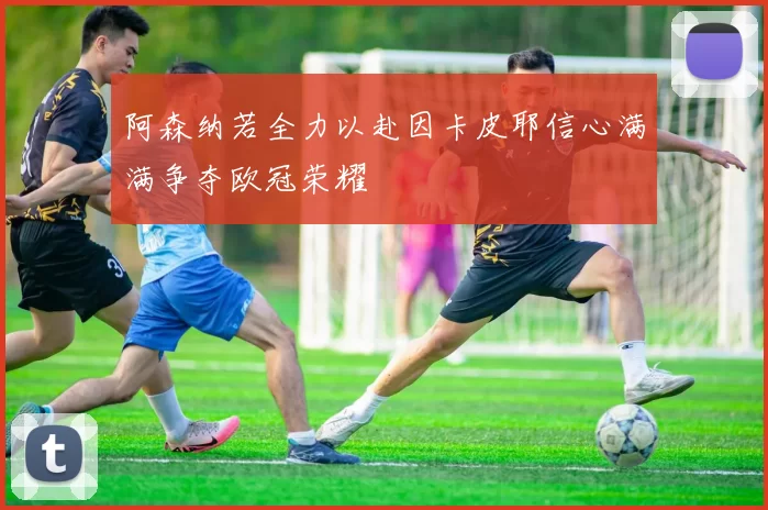 阿森纳若全力以赴因卡皮耶信心满满争夺欧冠荣耀