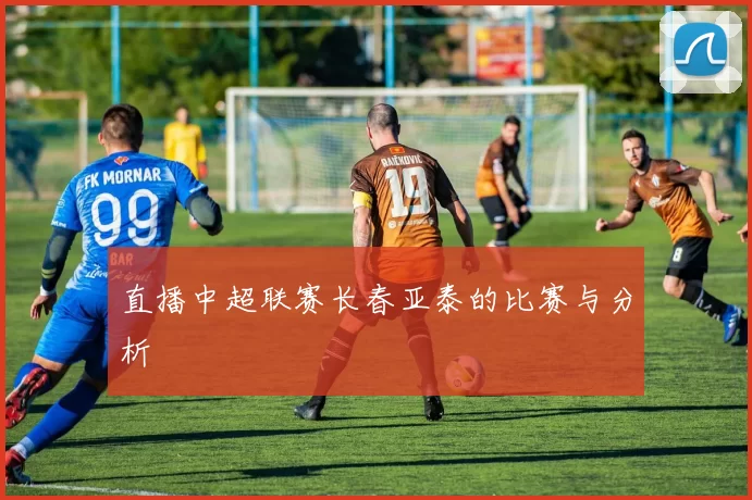 直播中超联赛长春亚泰的比赛与分析