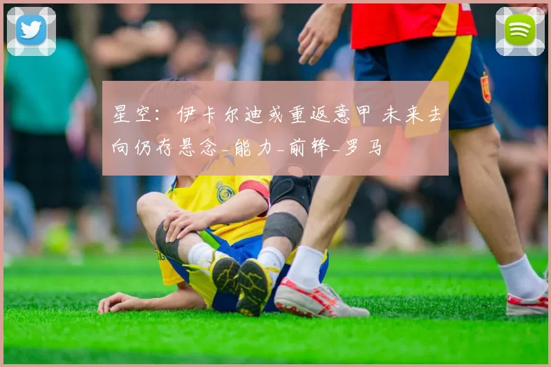 星空：伊卡尔迪或重返意甲 未来去向仍存悬念_能力_前锋_罗马