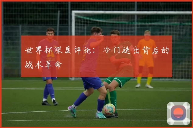 世界杯深度评论:冷门迭出背后的战术革命