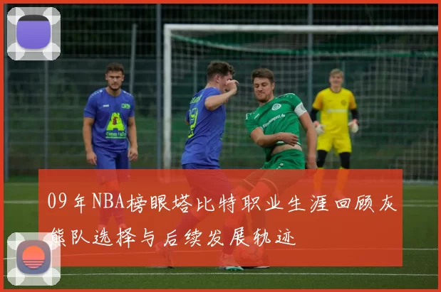 09年NBA榜眼塔比特职业生涯回顾灰熊队选择与后续发展轨迹