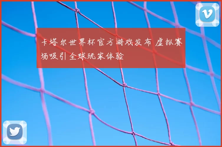卡塔尔世界杯官方游戏发布 虚拟赛场吸引全球玩家体验