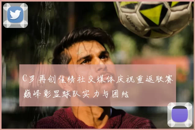 C罗再创佳绩社交媒体庆祝重返联赛巅峰彰显球队实力与团结