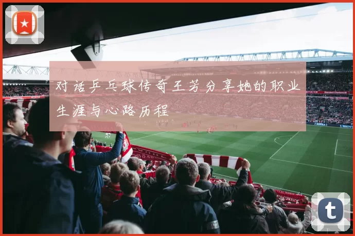 对话乒乓球传奇王芳分享她的职业生涯与心路历程