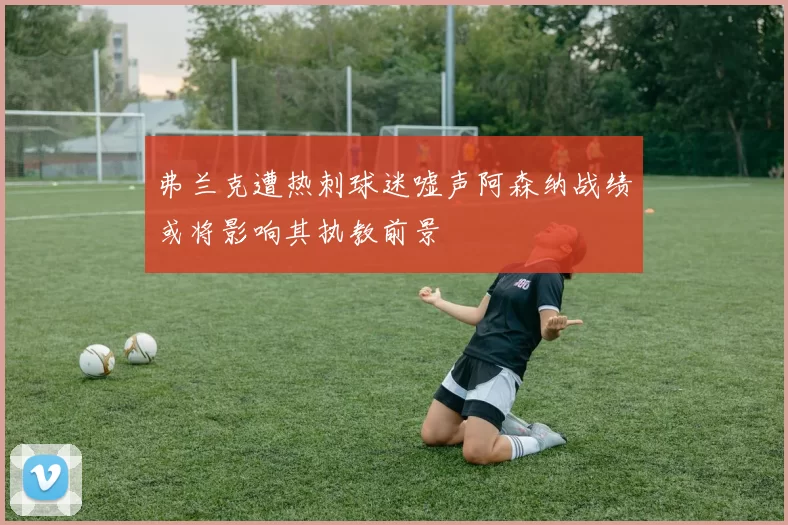 弗兰克遭热刺球迷嘘声阿森纳战绩或将影响其执教前景