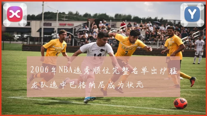 2006年NBA选秀顺位完整名单出炉猛龙队选中巴格纳尼成为状元