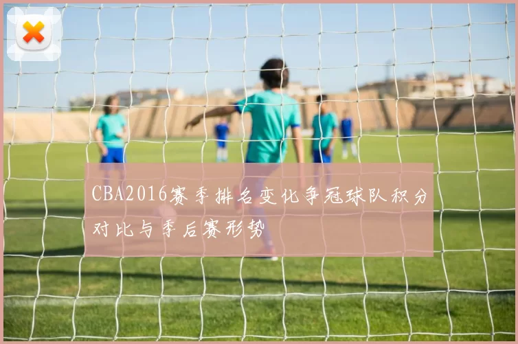 CBA2016赛季排名变化争冠球队积分对比与季后赛形势