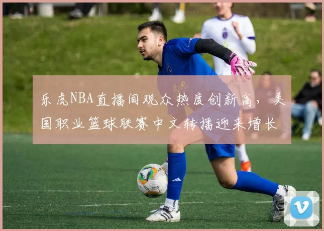 乐虎NBA直播间观众热度创新高,美国职业篮球联赛中文转播迎来增长机遇