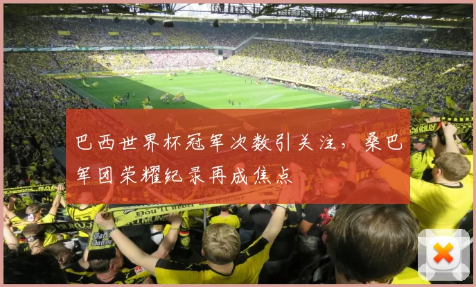 巴西世界杯冠军次数引关注,桑巴军团荣耀纪录再成焦点
