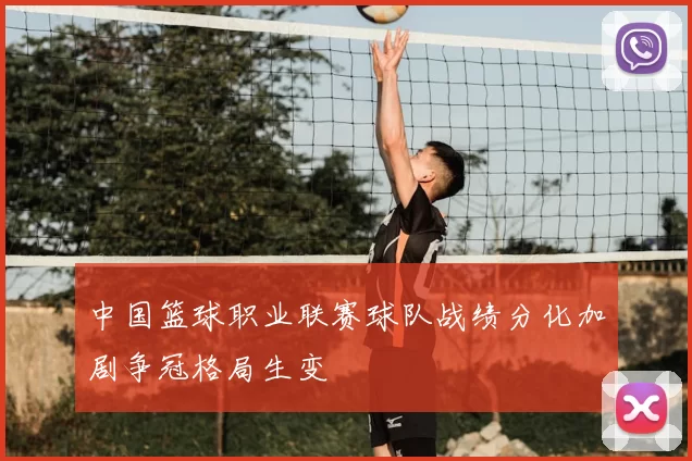 中国篮球职业联赛球队战绩分化加剧争冠格局生变