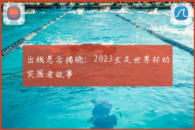出线悬念揭晓：2023女足世界杯的突围者故事