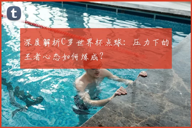深度解析C罗世界杯点球：压力下的王者心态如何炼成？