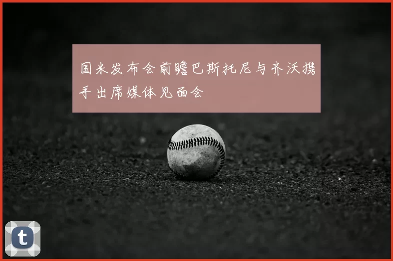 国米发布会前瞻巴斯托尼与齐沃携手出席媒体见面会
