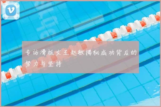 专访滑板女王赵敏揭秘成功背后的努力与坚持