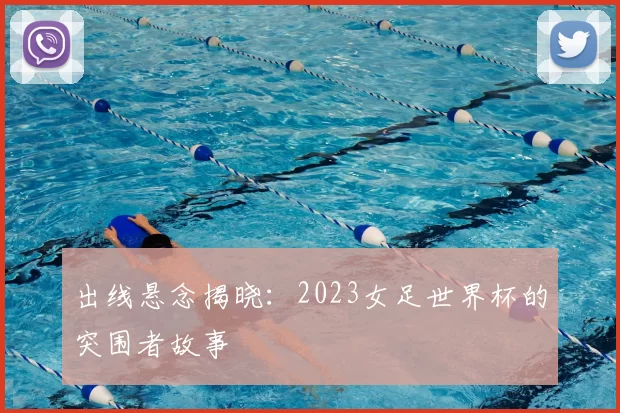 出线悬念揭晓:2023女足世界杯的突围者故事
