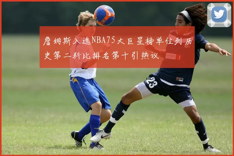 詹姆斯入选NBA75大巨星榜单位列历史第二科比排名第十引热议