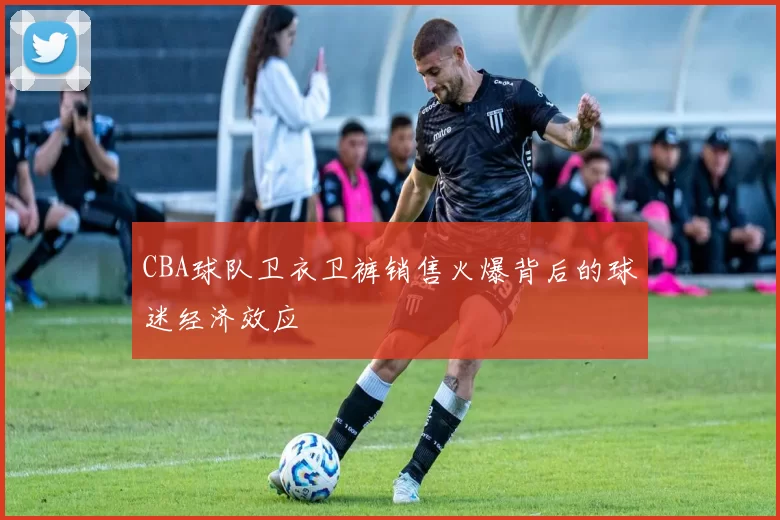CBA球队卫衣卫裤销售火爆背后的球迷经济效应
