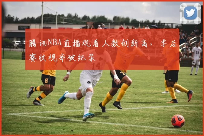 腾讯NBA直播观看人数创新高,季后赛收视率破纪录