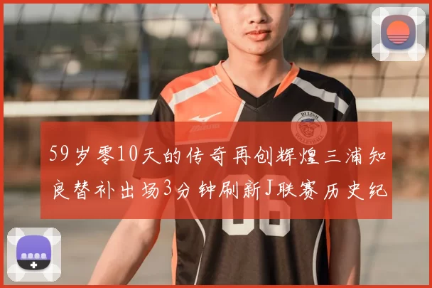 59岁零10天的传奇再创辉煌三浦知良替补出场3分钟刷新J联赛历史纪录
