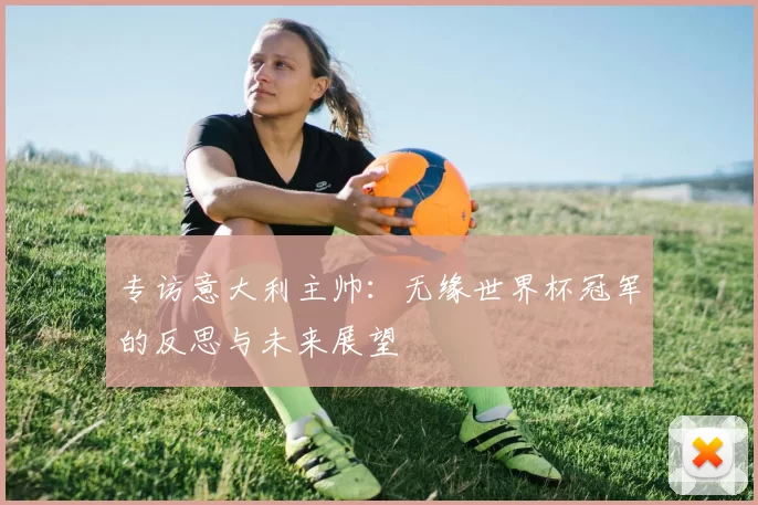 专访意大利主帅：无缘世界杯冠军的反思与未来展望