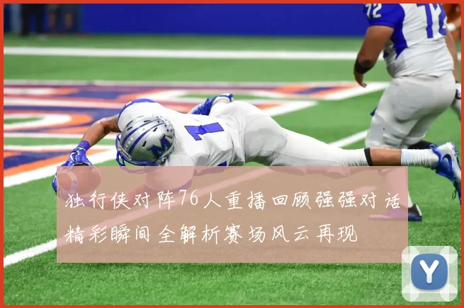 独行侠对阵76人重播回顾强强对话精彩瞬间全解析赛场风云再现