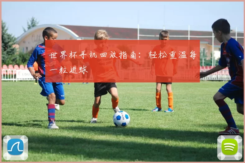 世界杯手机回放指南：轻松重温每一粒进球