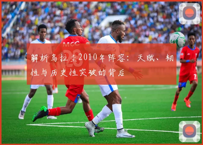 解析乌拉圭2010年阵容:天赋、韧性与历史性突破的背后