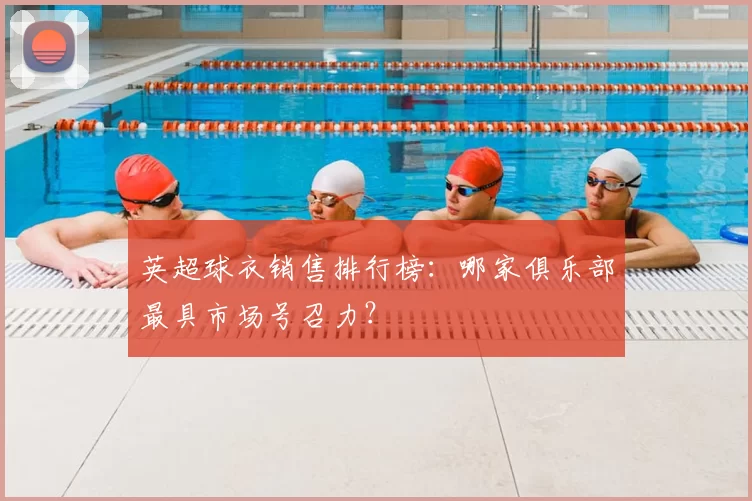 英超球衣销售排行榜：哪家俱乐部最具市场号召力？