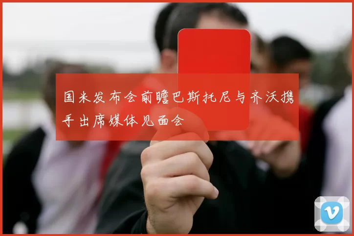 国米发布会前瞻巴斯托尼与齐沃携手出席媒体见面会