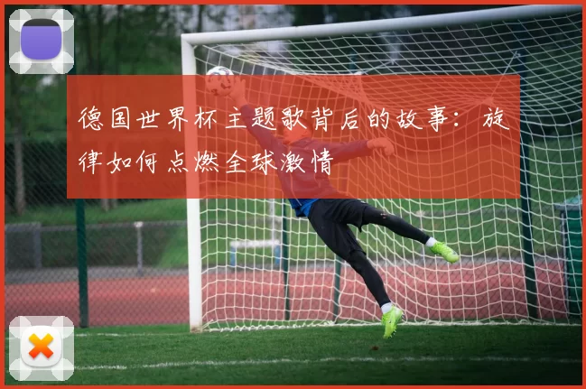 德国世界杯主题歌背后的故事：旋律如何点燃全球激情