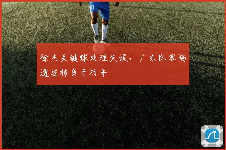 徐杰关键球处理失误，广东队客场遭逆转负于对手