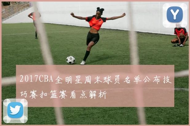 2017CBA全明星周末球员名单公布技巧赛扣篮赛看点解析