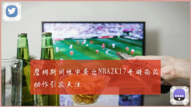 詹姆斯训练中秀出NBA2K17手游花式动作引发关注