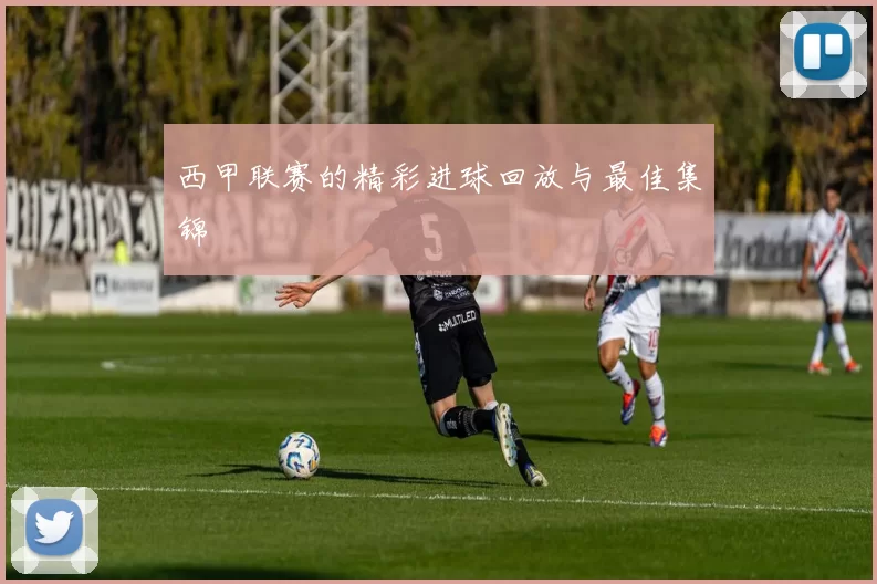 西甲联赛的精彩进球回放与最佳集锦