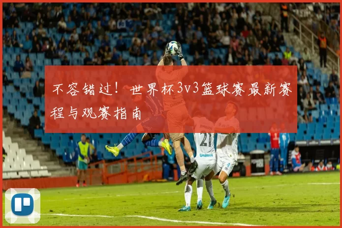 不容错过!世界杯3v3篮球赛最新赛程与观赛指南