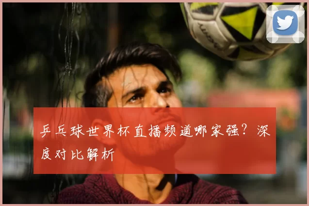 乒乓球世界杯直播频道哪家强？深度对比解析
