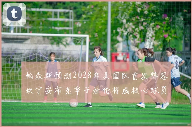 帕森斯预测2028年美国队首发阵容坎宁安布克华子杜伦将成核心球员