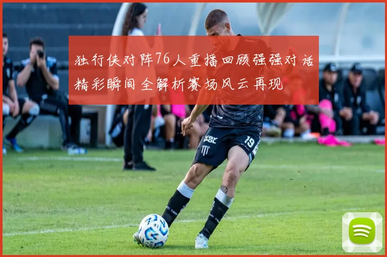 独行侠对阵76人重播回顾强强对话精彩瞬间全解析赛场风云再现