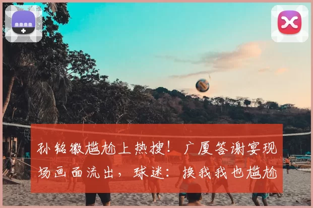 孙铭徽尴尬上热搜！广厦答谢宴现场画面流出，球迷：换我我也尴尬