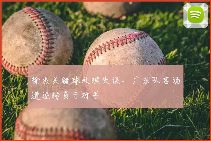 徐杰关键球处理失误，广东队客场遭逆转负于对手