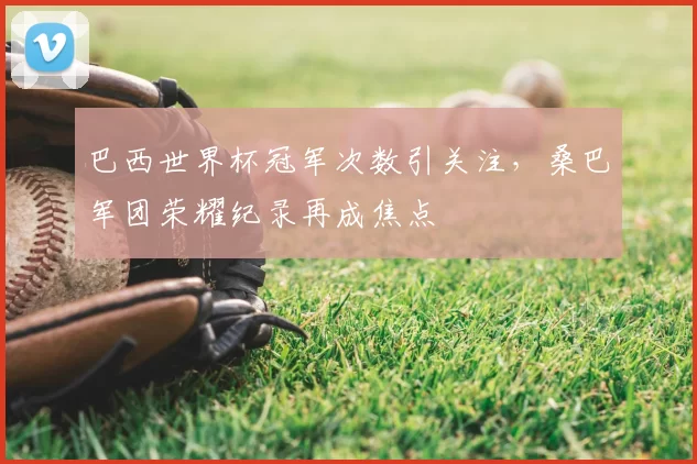 巴西世界杯冠军次数引关注,桑巴军团荣耀纪录再成焦点