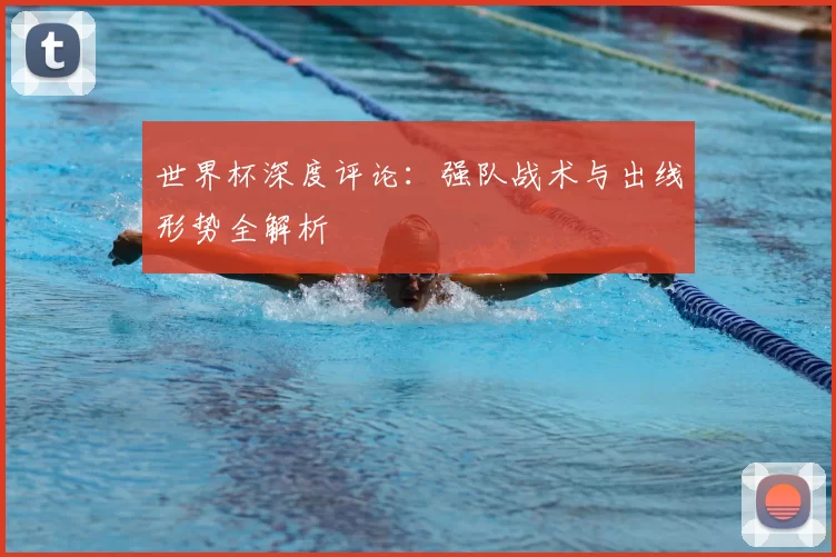 世界杯深度评论：强队战术与出线形势全解析