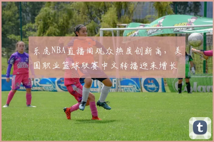 乐虎NBA直播间观众热度创新高，美国职业篮球联赛中文转播迎来增长机遇