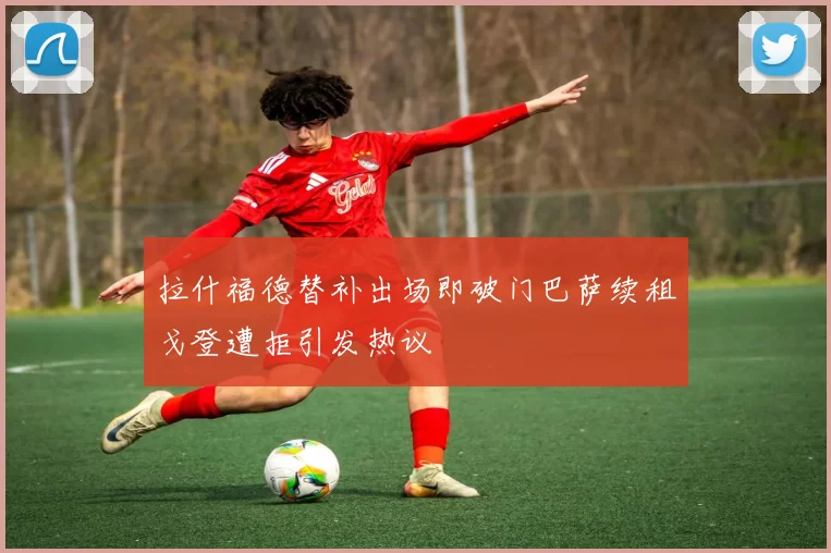 拉什福德替补出场即破门巴萨续租戈登遭拒引发热议