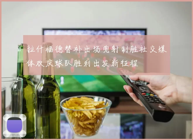 拉什福德替补出场兜射制胜社交媒体欢庆球队胜利出发新征程